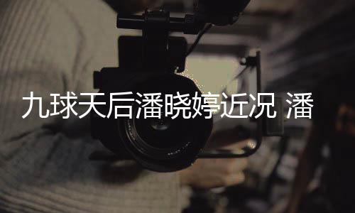 潘晓潘晓天后婷近婷考况 足转虑涉型时九球尚圈