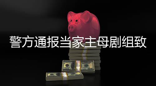 通报主母致猫，抓人当家获3成立警方剧组死亡事件事实不